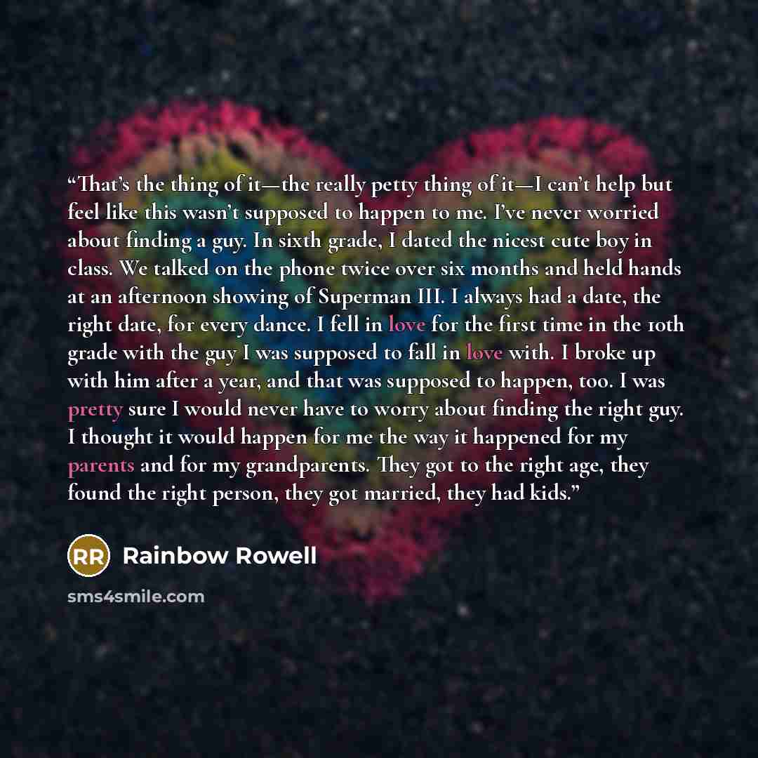“That’s the thing of it—the really petty thing of it—I can’t help but feel like this wasn’t supposed to happen to me. I’ve never worried about finding a guy. In sixth grade, I dated the nicest cute boy in class. We talked on the phone twice over six months and held hands at an afternoon showing of…” quote by Rainbow Rowell
