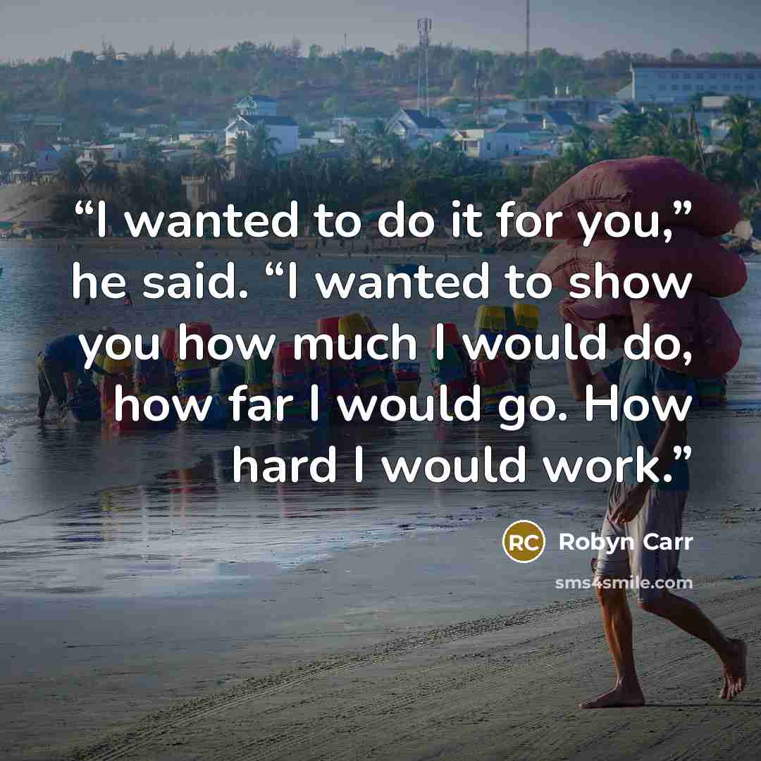 “I wanted to do it for you,” he said. “I wanted to show you how much I would do, how far I would go. How hard I would work.” quote by Robyn Carr