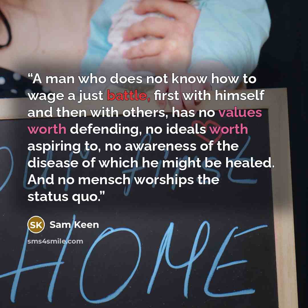 “A man who does not know how to wage a just battle, first with himself and then with others, has no values worth defending, no ideals worth aspiring to, no awareness of the disease of which he might be healed. And no mensch worships the status quo.” quote by Sam Keen