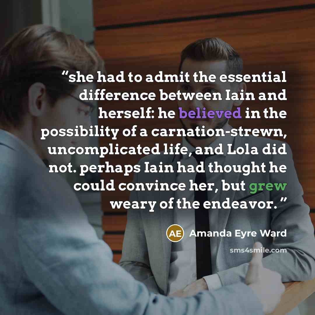 “she had to admit the essential difference between Iain and herself: he believed in the possibility of a carnation-strewn, uncomplicated life, and Lola did not. perhaps Iain had thought he could convince her, but grew weary of the endeavor.” quote by Amanda Eyre Ward