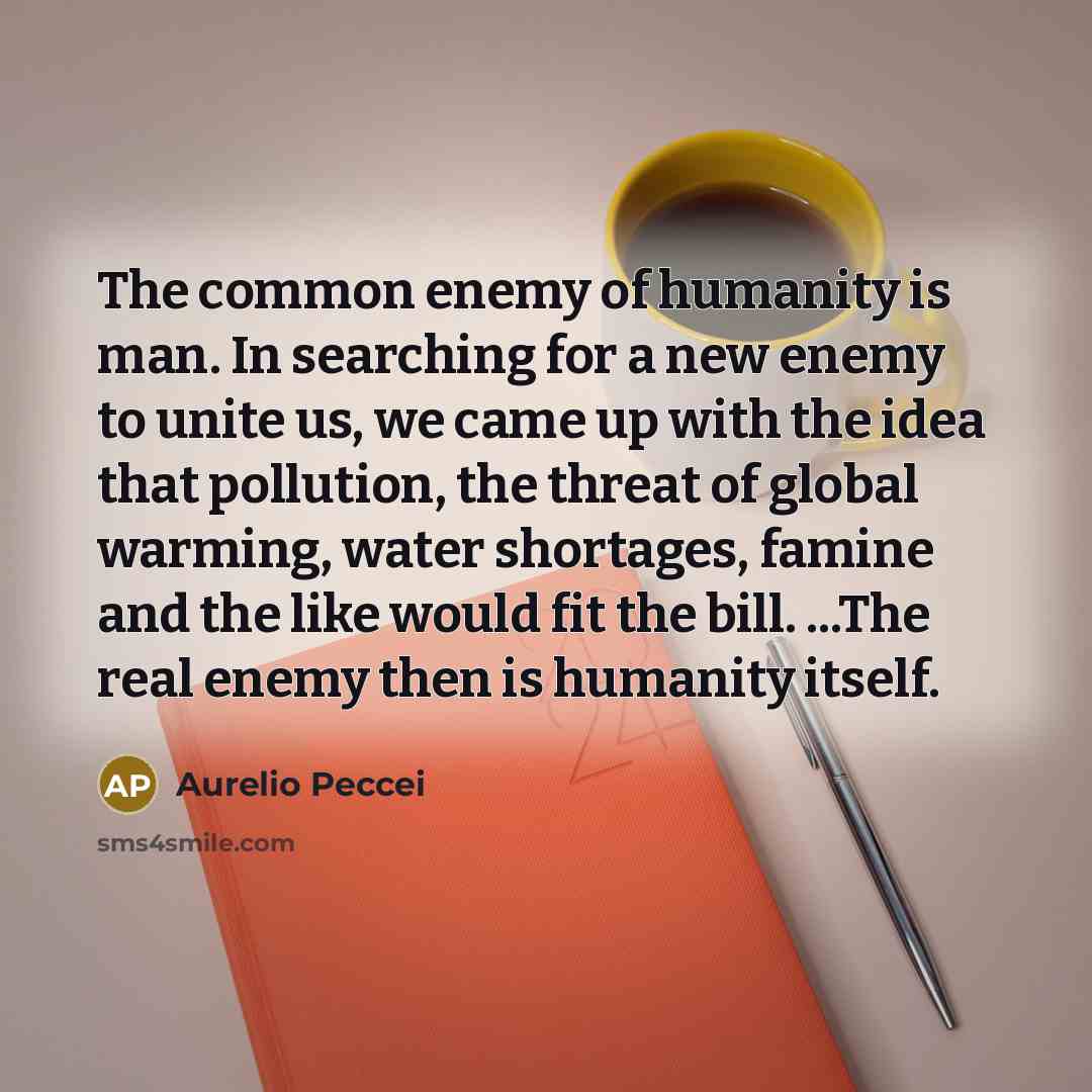 “The common enemy of humanity is man. In searching for a new enemy to unite us, we came up with the idea that pollution, the threat of global warming, water shortages, famine and the like would fit the bill. ...The real enemy then is humanity itself.” quote by Aurelio Peccei