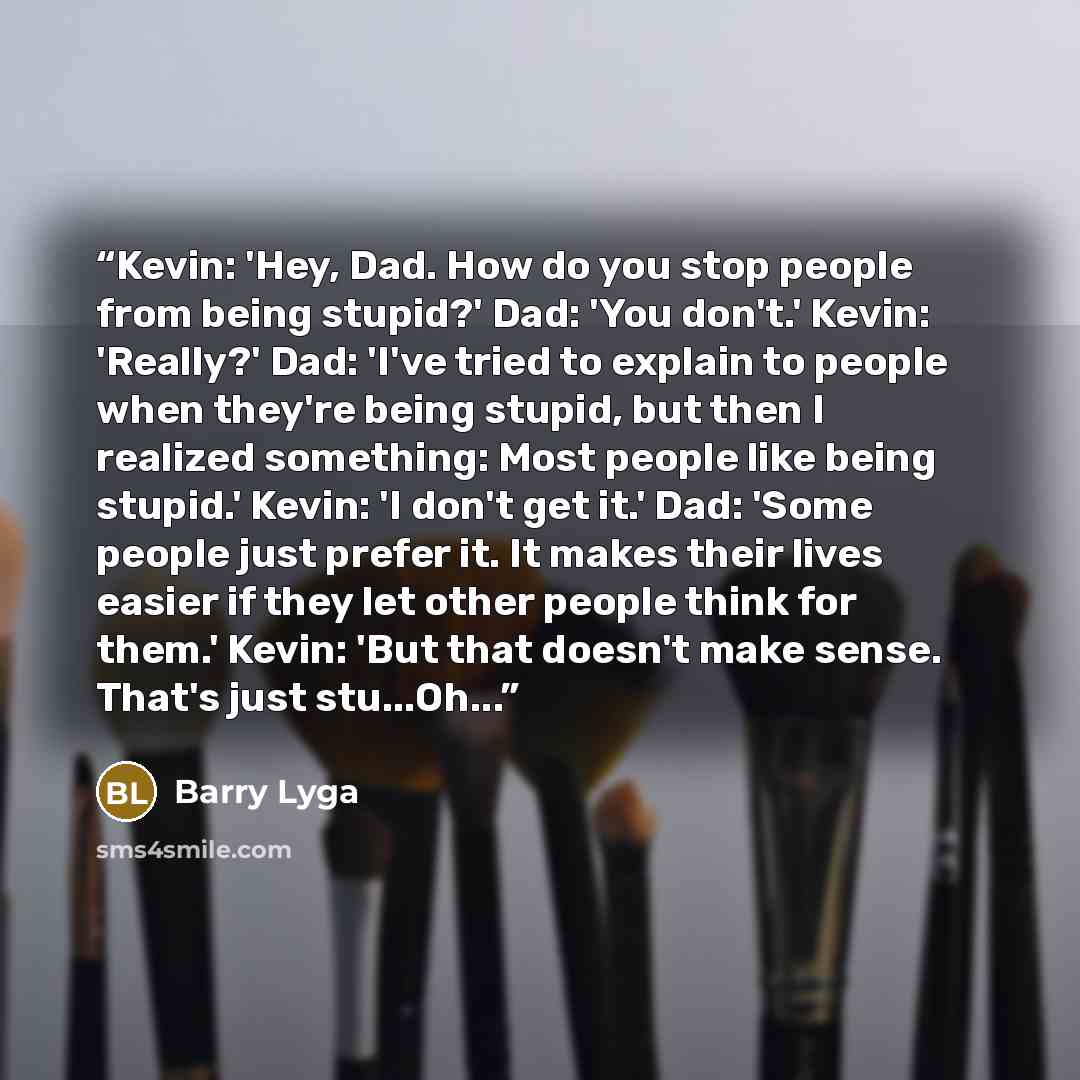 “Kevin: 'Hey, Dad. How do you stop people from being stupid?' Dad: 'You don't.' Kevin: 'Really?' Dad: 'I've tried to explain to people when they're being stupid, but then I realized something: Most people like being stupid.' Kevin: 'I don't get it.' Dad: 'Some people just prefer it. It makes their…” quote by Barry Lyga