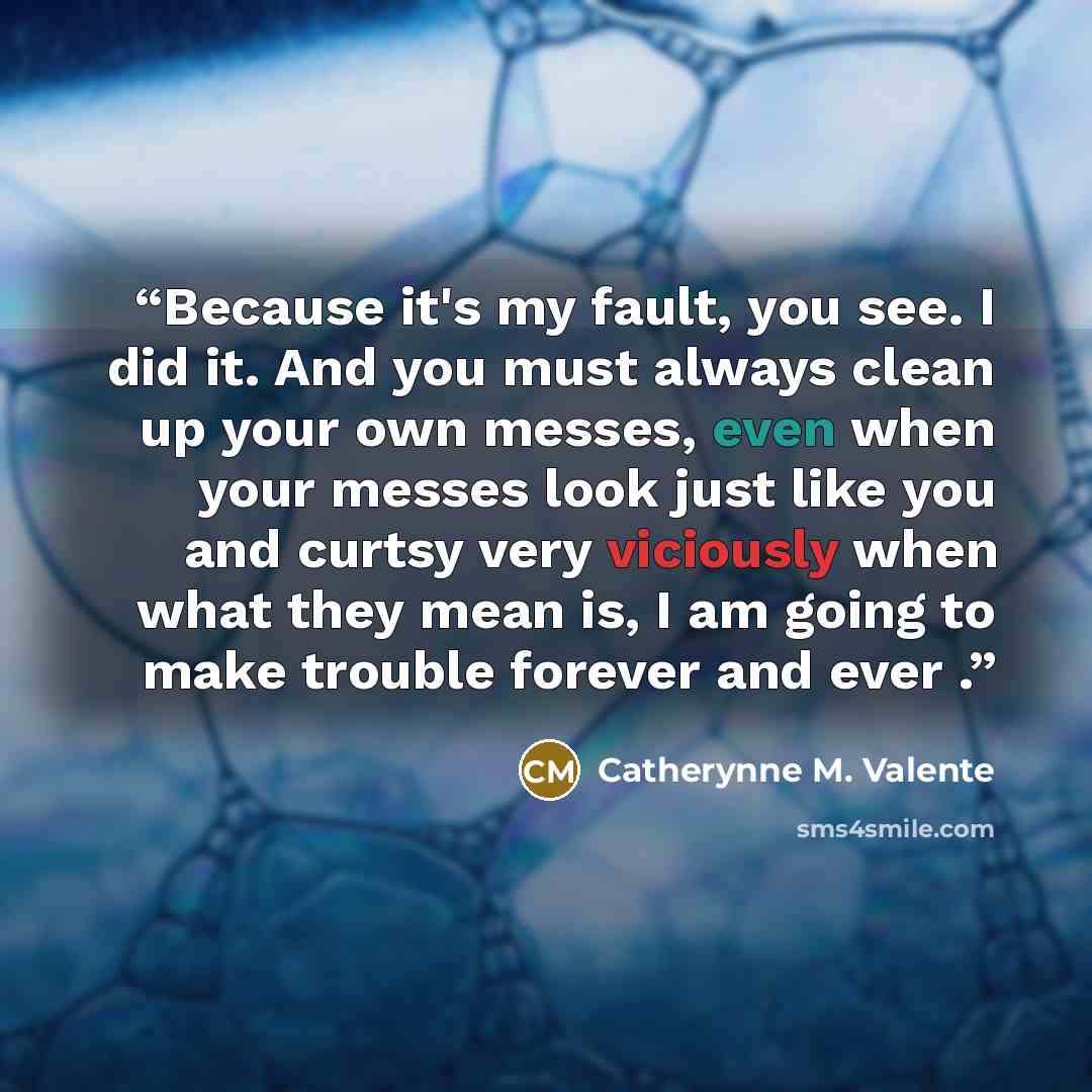 “Because it's my fault, you see. I did it. And you must always clean up your own messes, even when your messes look just like you and curtsy very viciously when what they mean is, I am going to make trouble forever and ever .” quote by Catherynne M. Valente