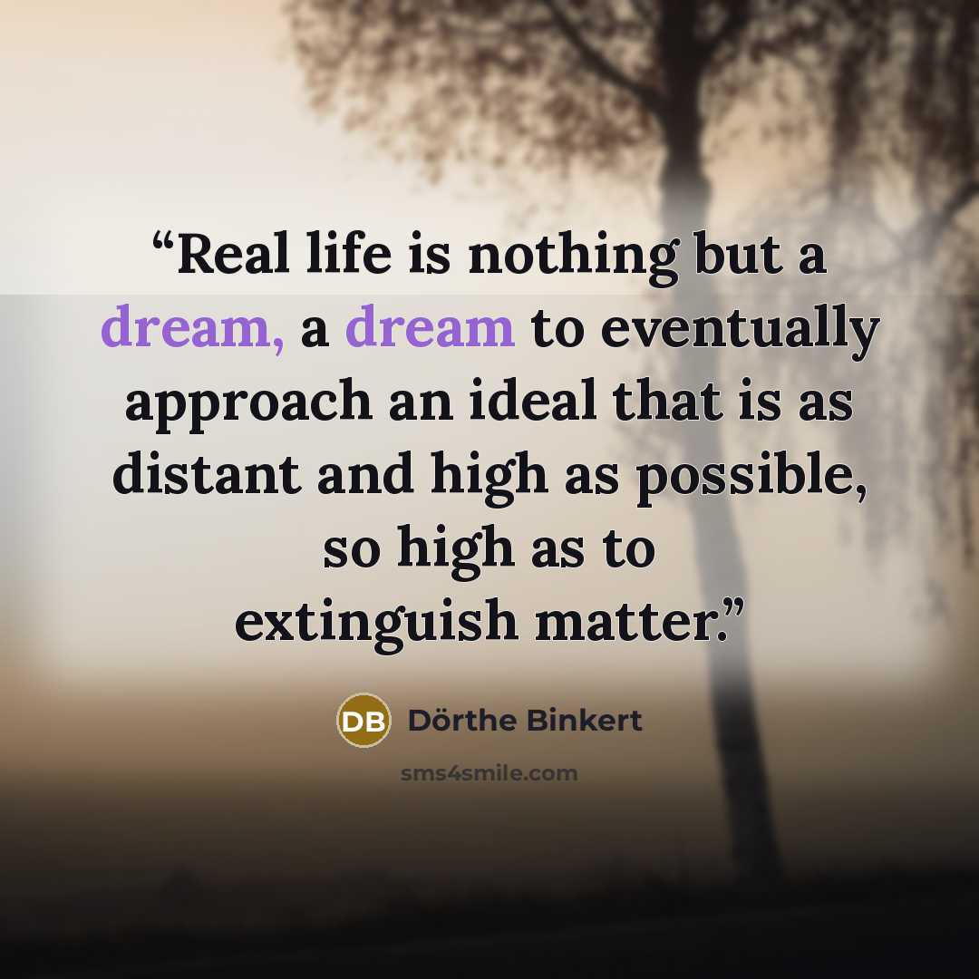 “Real life is nothing but a dream, a dream to eventually approach an ideal that is as distant and high as possible, so high as to extinguish matter.” quote by Dörthe Binkert