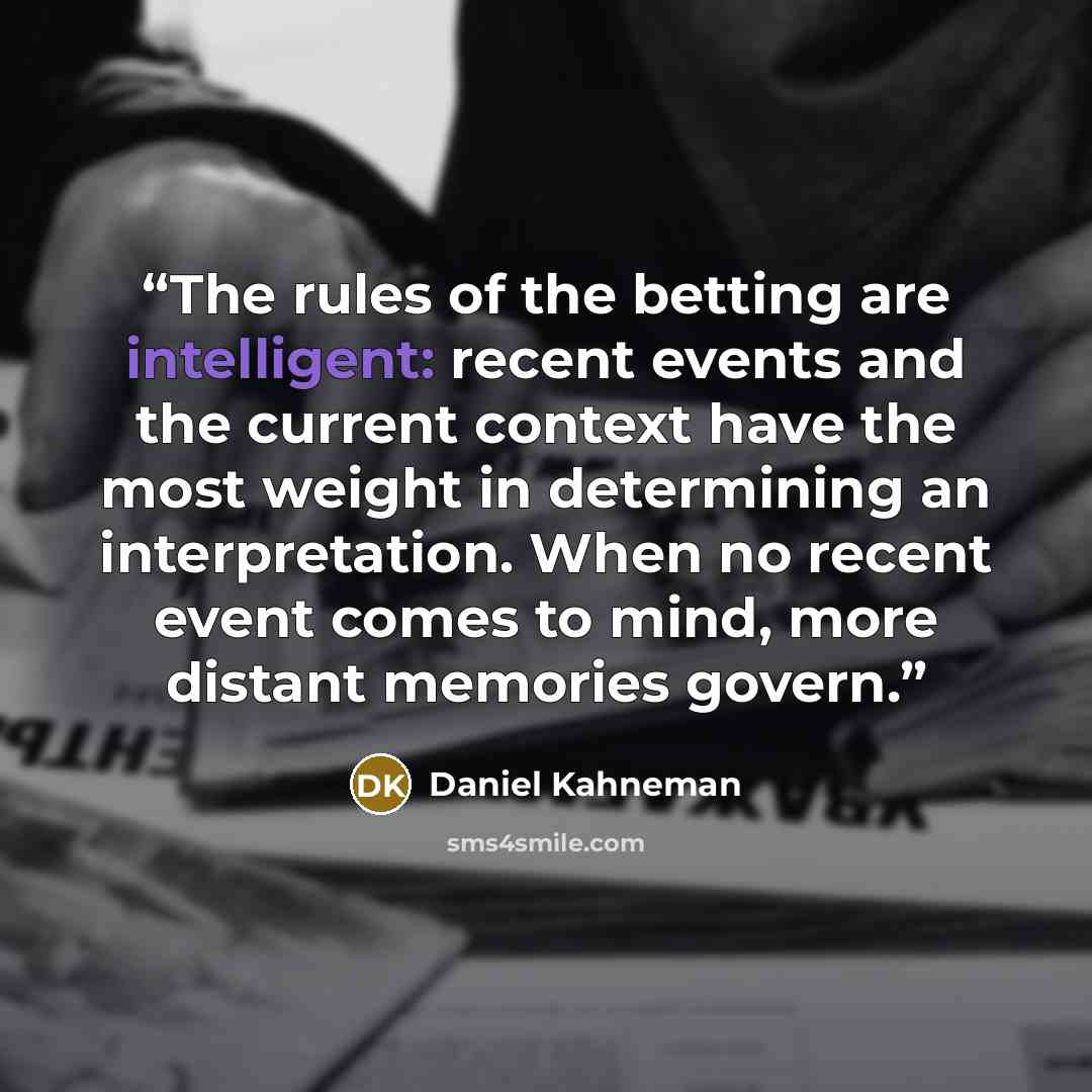 “The rules of the betting are intelligent: recent events and the current context have the most weight in determining an interpretation. When no recent event comes to mind, more distant memories govern.” quote by Daniel Kahneman