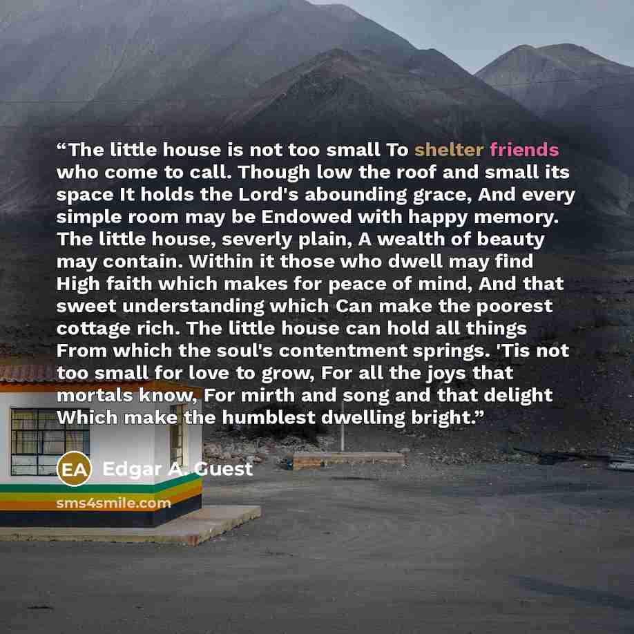 “The little house is not too small To shelter friends who come to call. Though low the roof and small its space It holds the Lord's abounding grace, And every simple room may be Endowed with happy memory. The little house, severly plain, A wealth of beauty may contain. Within it those who dwell may…” quote by Edgar A. Guest