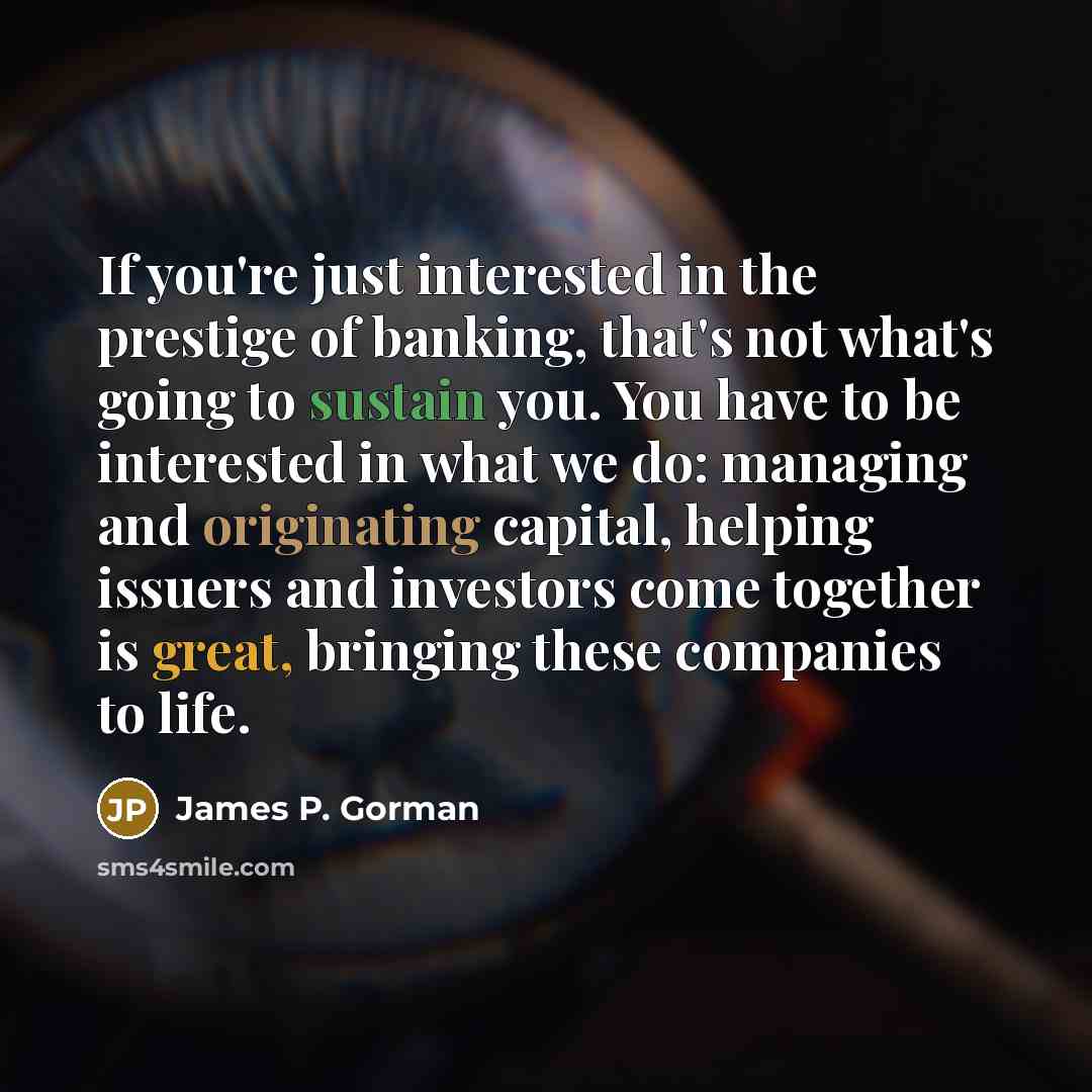 “If you're just interested in the prestige of banking, that's not what's going to sustain you. You have to be interested in what we do: managing and originating capital, helping issuers and investors come together is great, bringing these companies to life.” quote by James P. Gorman