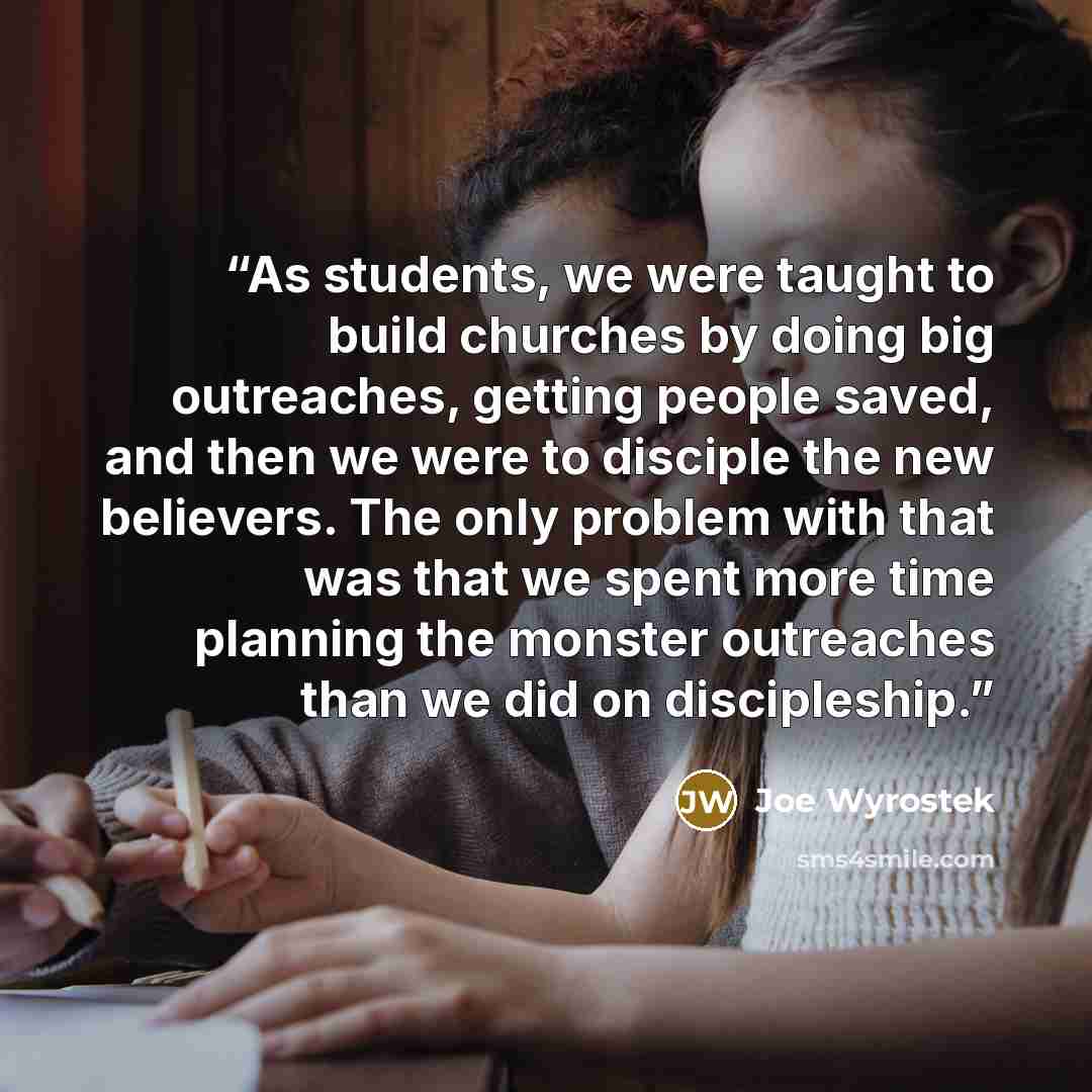 “As students, we were taught to build churches by doing big outreaches, getting people saved, and then we were to disciple the new believers. The only problem with that was that we spent more time planning the monster outreaches than we did on discipleship.” quote by Joe Wyrostek