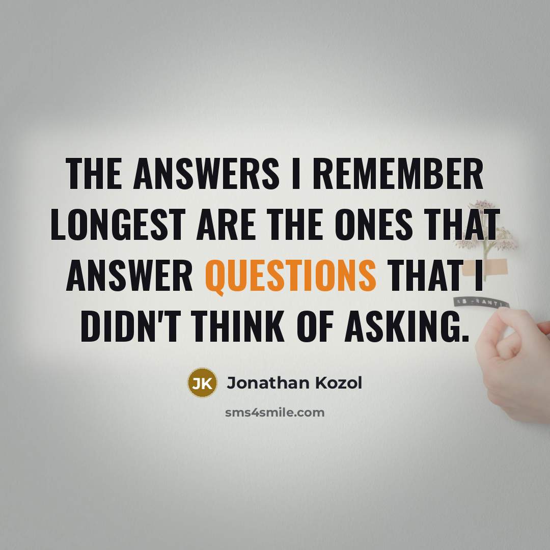 “The answers I remember longest are the ones that answer questions that I didn't think of asking.” quote by Jonathan Kozol