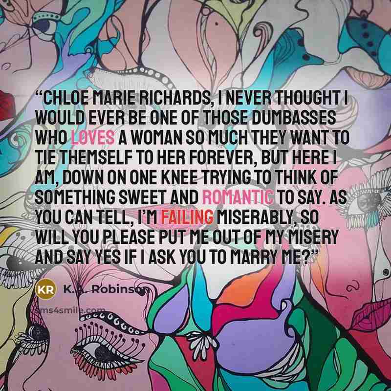 “Chloe Marie Richards, I never thought I would ever be one of those dumbasses who loves a woman so much they want to tie themself to her forever, but here I am, down on one knee trying to think of something sweet and romantic to say. As you can tell, I’m failing miserably, so will you please put me…” quote by K.A. Robinson