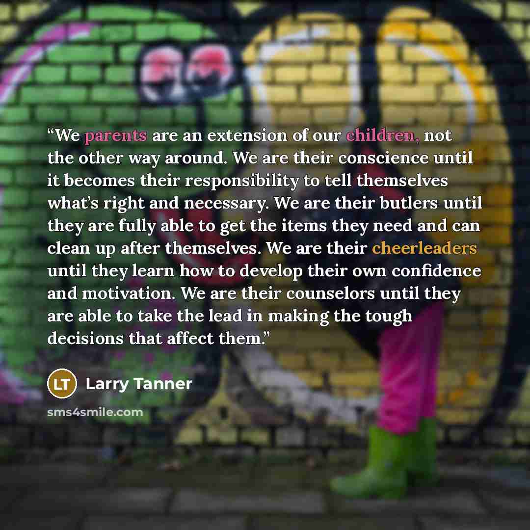 “We parents are an extension of our children, not the other way around. We are their conscience until it becomes their responsibility to tell themselves what’s right and necessary. We are their butlers until they are fully able to get the items they need and can clean up after themselves. We are…” quote by Larry Tanner