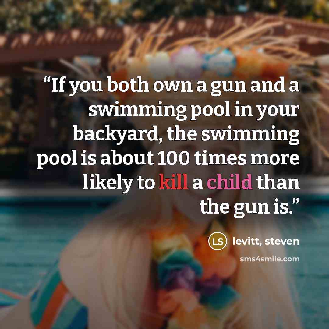 “If you both own a gun and a swimming pool in your backyard, the swimming pool is about 100 times more likely to kill a child than the gun is.” quote by levitt, steven