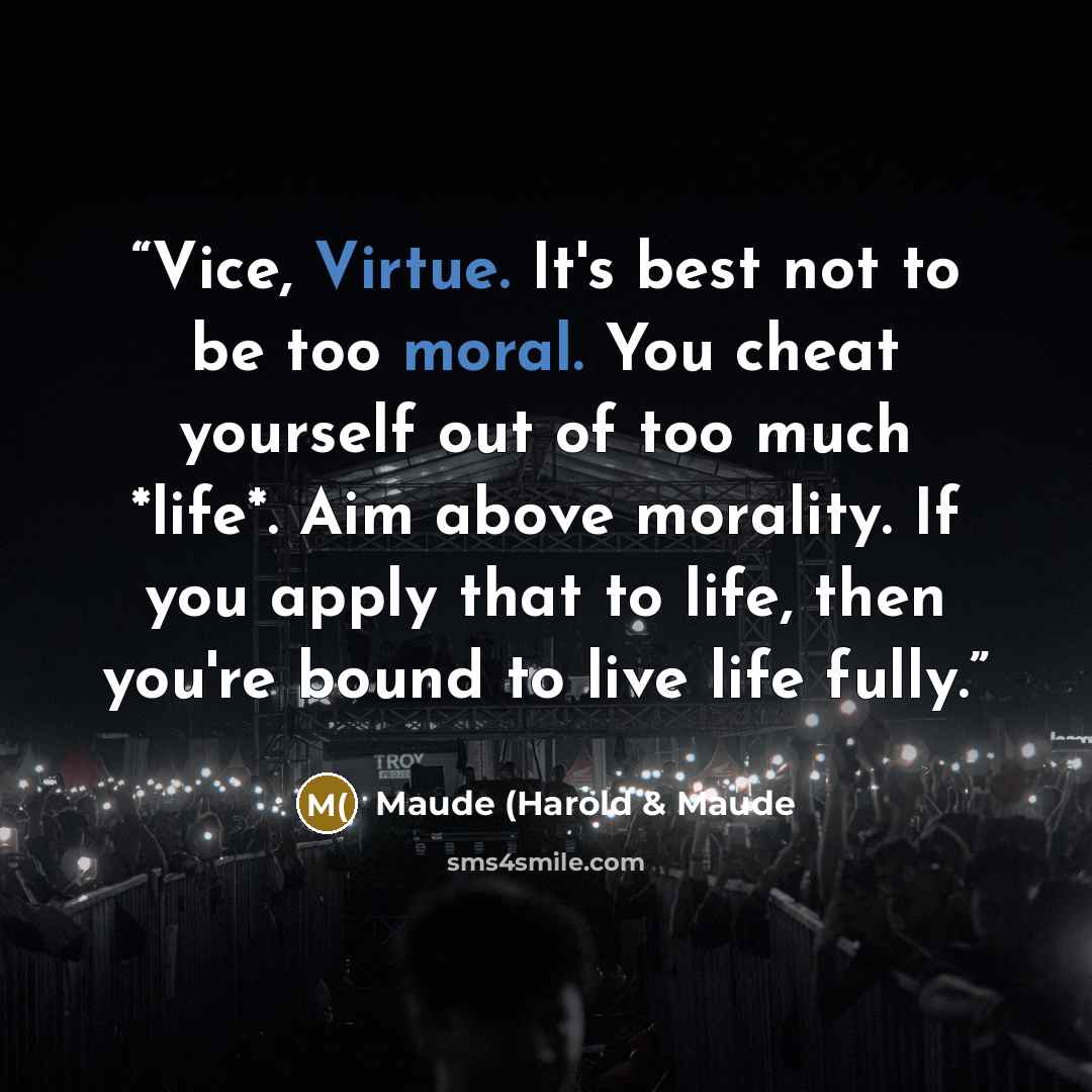 “Vice, Virtue. It's best not to be too moral. You cheat yourself out of too much *life*. Aim above morality. If you apply that to life, then you're bound to live life fully.” quote by Maude (Harold & Maude