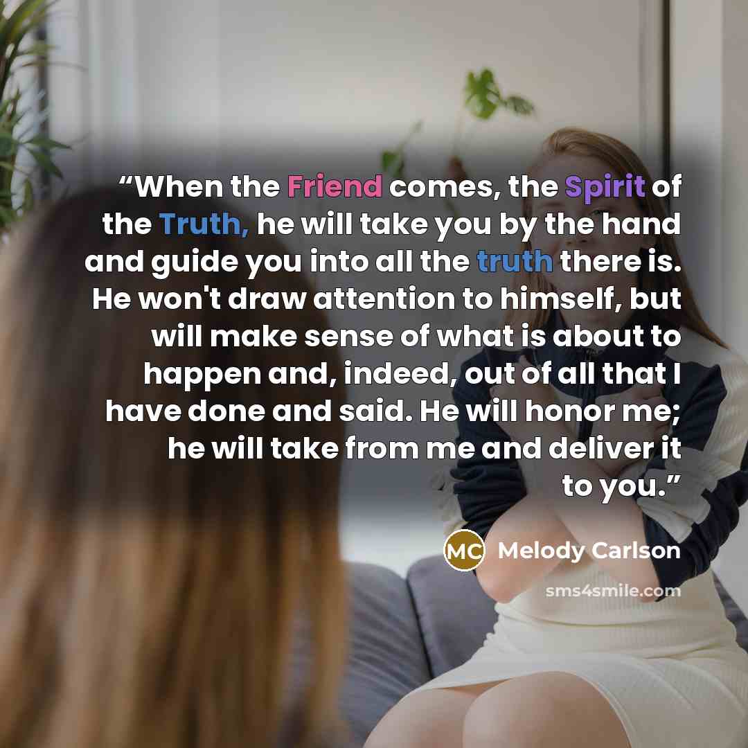“When the Friend comes, the Spirit of the Truth, he will take you by the hand and guide you into all the truth there is. He won't draw attention to himself, but will make sense of what is about to happen and, indeed, out of all that I have done and said. He will honor me; he will take from me and…” quote by Melody Carlson