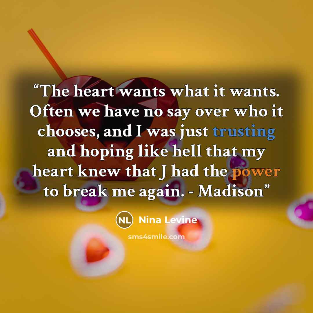 “The heart wants what it wants. Often we have no say over who it chooses, and I was just trusting and hoping like hell that my heart knew that J had the power to break me again. - Madison” quote by Nina Levine