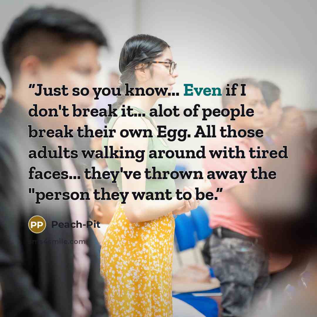 “Just so you know... Even if I don't break it... alot of people break their own Egg. All those adults walking around with tired faces... they've thrown away the "person they want to be.” quote by Peach-Pit