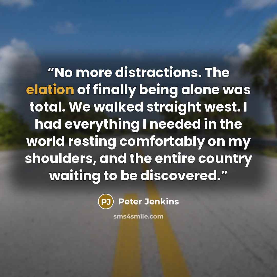 “No more distractions. The elation of finally being alone was total. We walked straight west. I had everything I needed in the world resting comfortably on my shoulders, and the entire country waiting to be discovered.” quote by Peter Jenkins