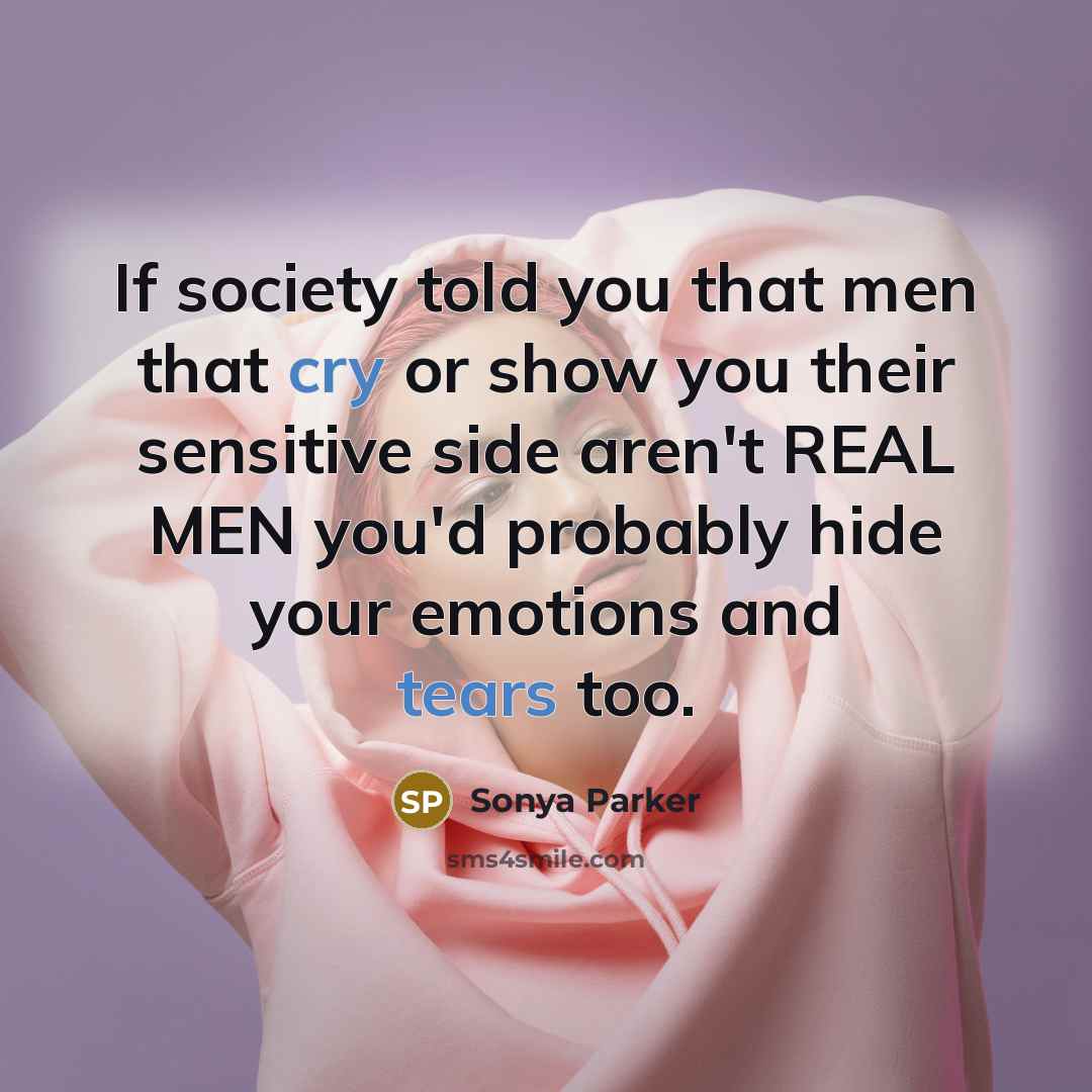 “If society told you that men that cry or show you their sensitive side aren't REAL MEN you'd probably hide your emotions and tears too.” quote by Sonya Parker