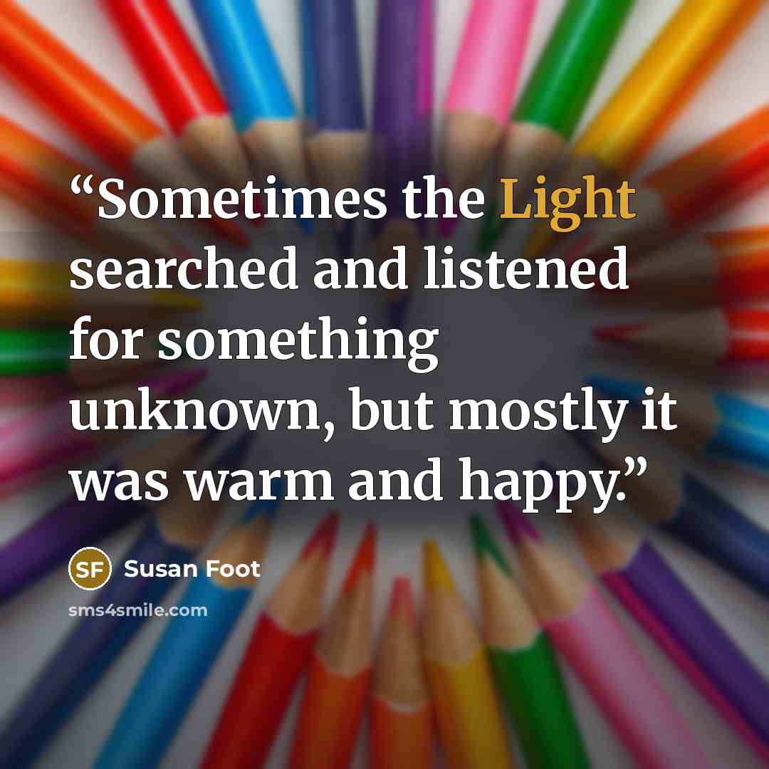 “Sometimes the Light searched and listened for something unknown, but mostly it was warm and happy.” quote by Susan Foot