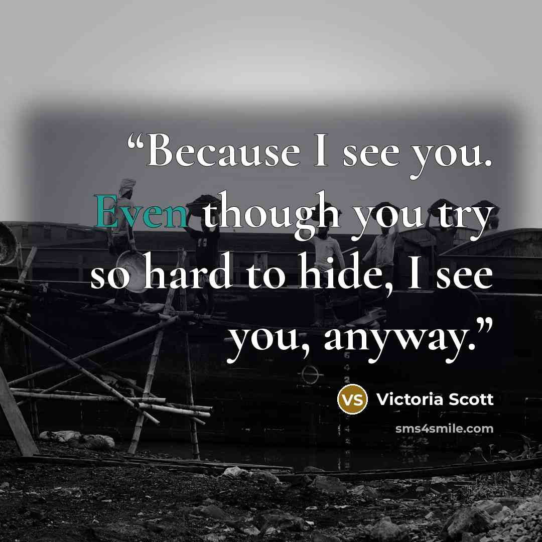 “Because I see you. Even though you try so hard to hide, I see you, anyway.” quote by Victoria Scott