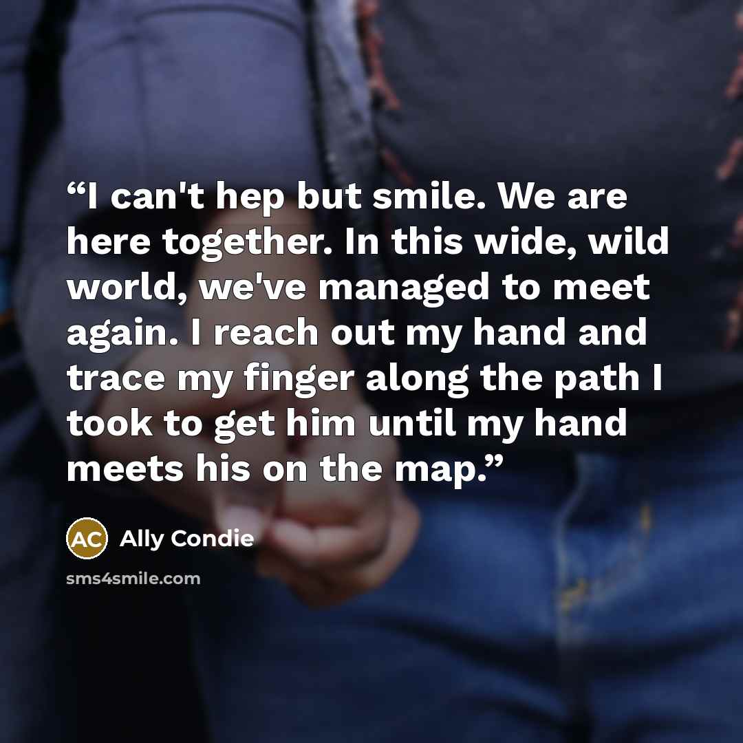 “I can't hep but smile. We are here together. In this wide, wild world, we've managed to meet again. I reach out my hand and trace my finger along the path I took to get him until my hand meets his on the map.” quote by Ally Condie