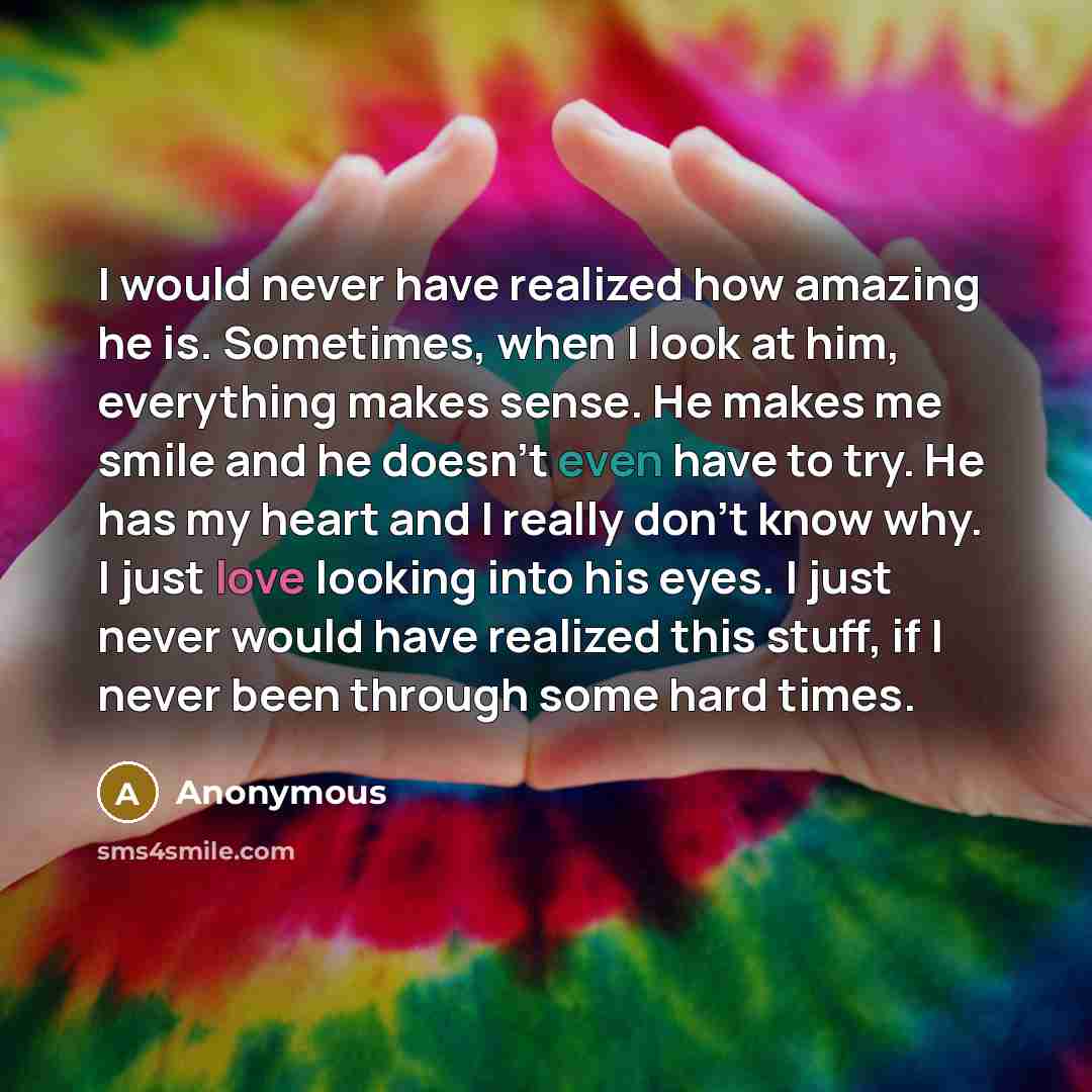 “I would never have realized how amazing he is. Sometimes, when I look at him, everything makes sense. He makes me smile and he doesn't even have to try. He has my heart and I really don't know why. I just love looking into his eyes. I just never would have realized this stuff, if I never been…” quote by Anonymous