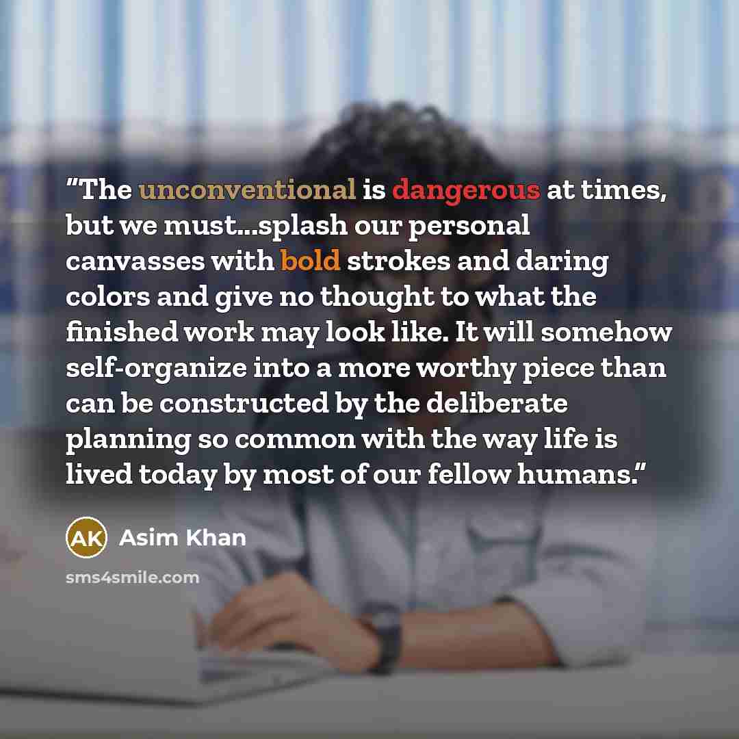 “The unconventional is dangerous at times, but we must...splash our personal canvasses with bold strokes and daring colors and give no thought to what the finished work may look like. It will somehow self-organize into a more worthy piece than can be constructed by the deliberate planning so common…” quote by Asim Khan
