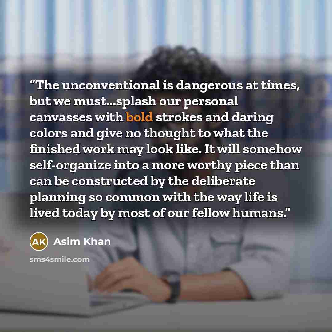 “The unconventional is dangerous at times, but we must...splash our personal canvasses with bold strokes and daring colors and give no thought to what the finished work may look like. It will somehow self-organize into a more worthy piece than can be constructed by the deliberate planning so common…” quote by Asim Khan
