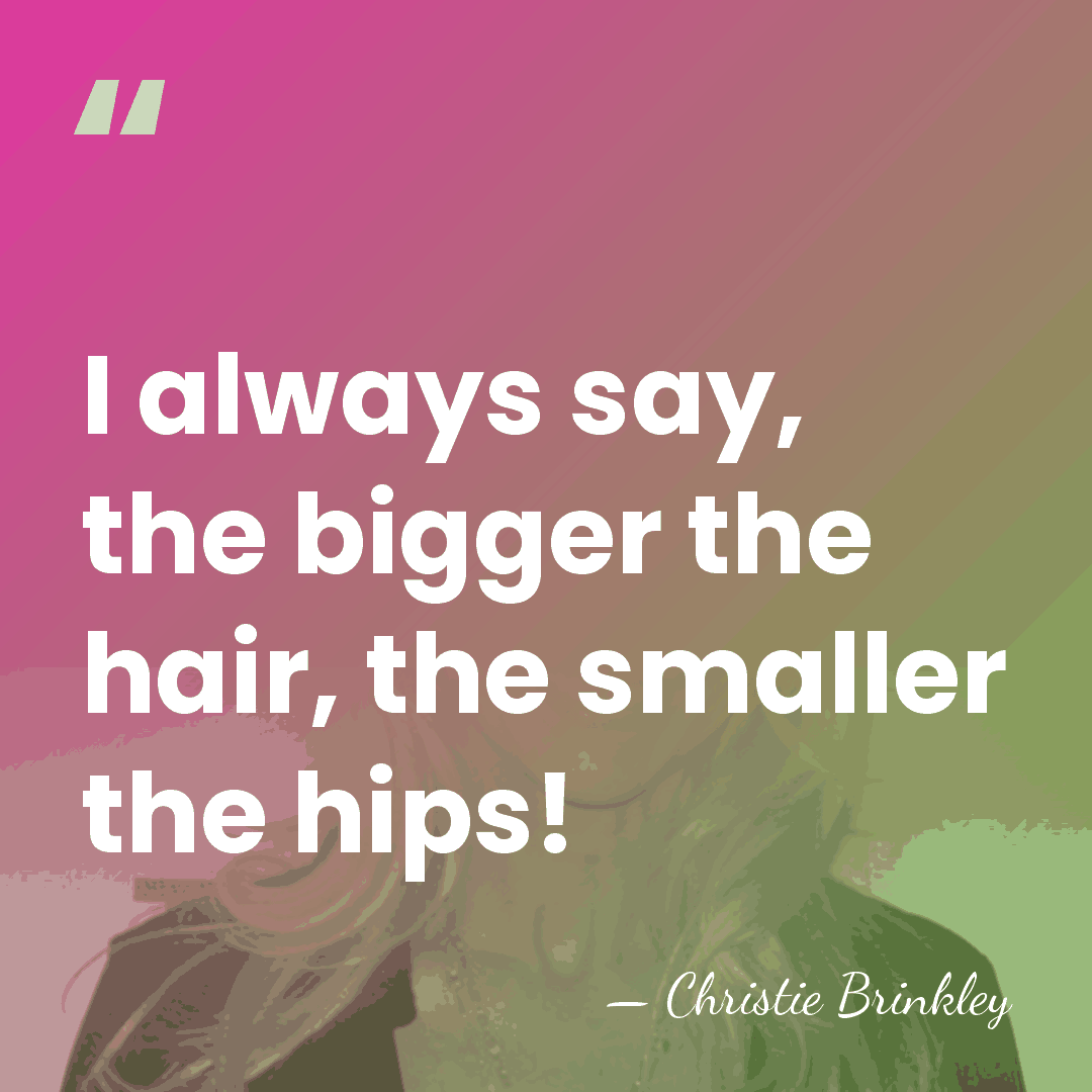 I always say, the bigger the hair, the smaller the hips! - Christie Brinkley
