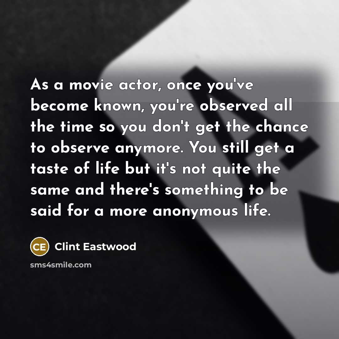 “As a movie actor, once you've become known, you're observed all the time so you don't get the chance to observe anymore. You still get a taste of life but it's not quite the same and there's something to be said for a more anonymous life.” quote by Clint Eastwood
