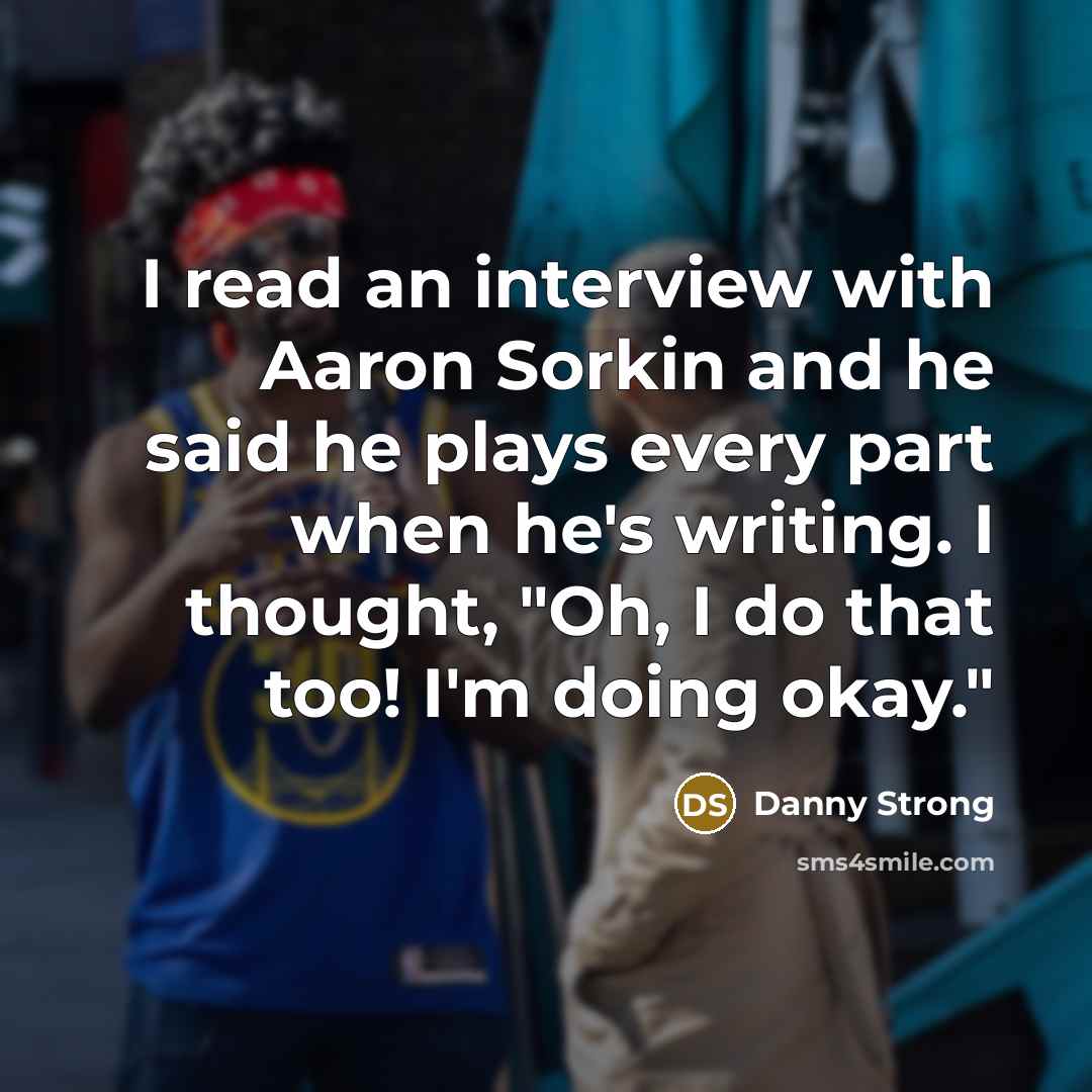 “I read an interview with Aaron Sorkin and he said he plays every part when he's writing. I thought, "Oh, I do that too! I'm doing okay."” quote by Danny Strong
