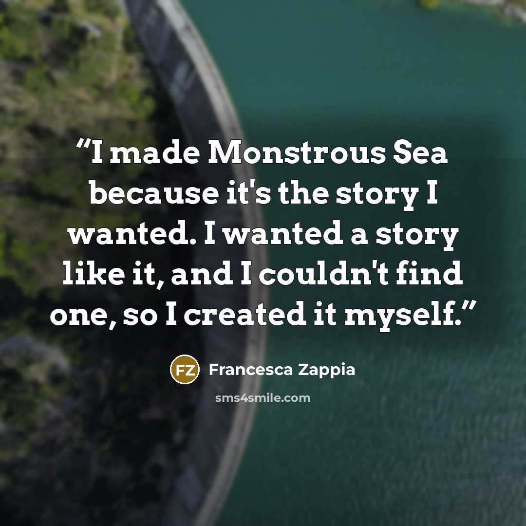 “I made Monstrous Sea because it's the story I wanted. I wanted a story like it, and I couldn't find one, so I created it myself.” quote by Francesca Zappia