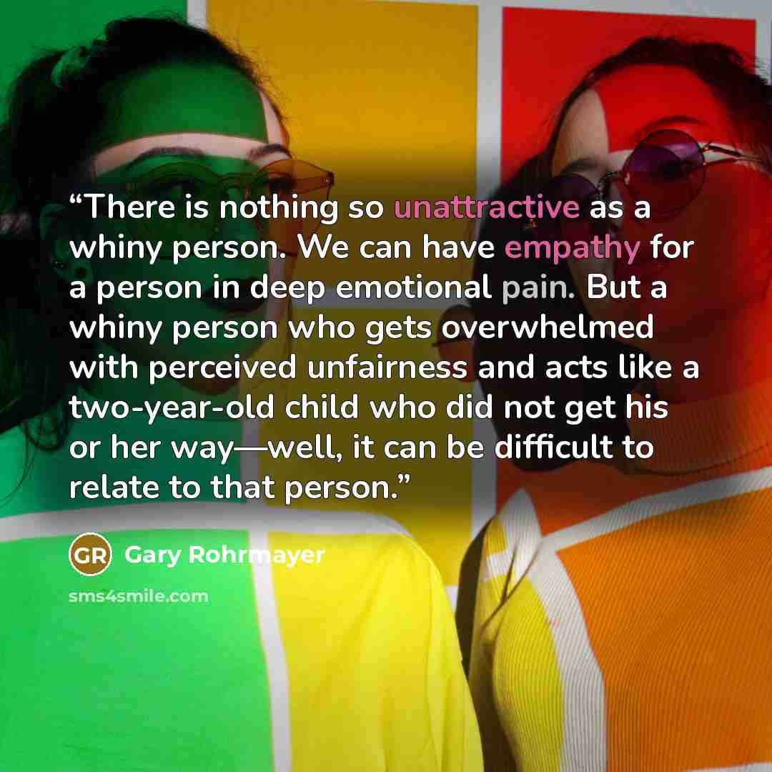 “There is nothing so unattractive as a whiny person. We can have empathy for a person in deep emotional pain. But a whiny person who gets overwhelmed with perceived unfairness and acts like a two-year-old child who did not get his or her way—well, it can be difficult to relate to that person.” quote by Gary Rohrmayer