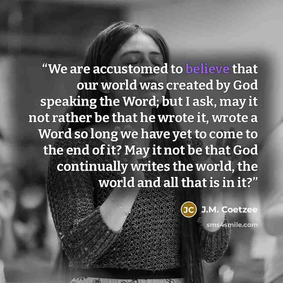 “We are accustomed to believe that our world was created by God speaking the Word; but I ask, may it not rather be that he wrote it, wrote a Word so long we have yet to come to the end of it? May it not be that God continually writes the world, the world and all that is in it?” quote by J.M. Coetzee