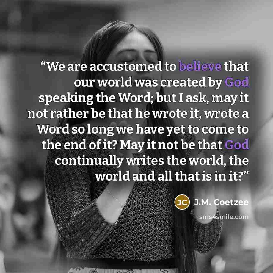 “We are accustomed to believe that our world was created by God speaking the Word; but I ask, may it not rather be that he wrote it, wrote a Word so long we have yet to come to the end of it? May it not be that God continually writes the world, the world and all that is in it?” quote by J.M. Coetzee