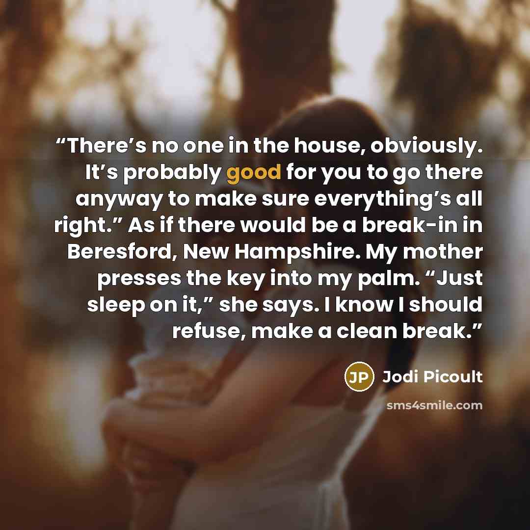 “There’s no one in the house, obviously. It’s probably good for you to go there anyway to make sure everything’s all right.” As if there would be a break-in in Beresford, New Hampshire. My mother presses the key into my palm. “Just sleep on it,” she says. I know I should refuse, make a clean break.” quote by Jodi Picoult