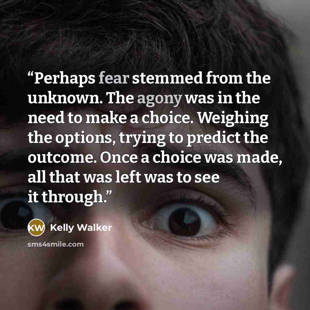 “Perhaps fear stemmed from the unknown. The agony was in the need to make a choice. Weighing the options, trying to predict the outcome. Once a choice was made, all that was left was to see it through.” quote by Kelly Walker
