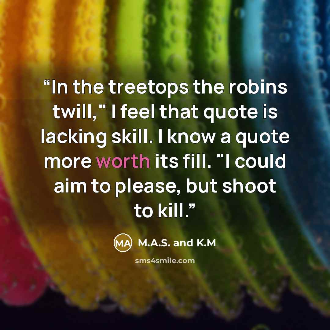 “In the treetops the robins twill," I feel that quote is lacking skill. I know a quote more worth its fill. "I could aim to please, but shoot to kill.” quote by M.A.S. and K.M