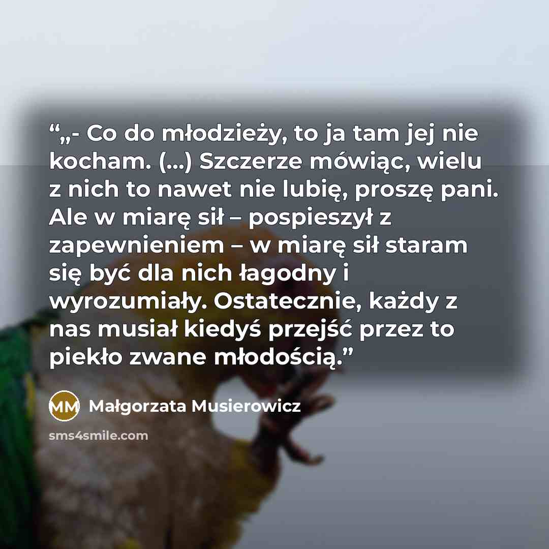 “„- Co do młodzieży, to ja tam jej nie kocham. (…) Szczerze mówiąc, wielu z nich to nawet nie lubię, proszę pani. Ale w miarę sił – pospieszył z zapewnieniem – w miarę sił staram się być dla nich łagodny i wyrozumiały. Ostatecznie, każdy z nas musiał kiedyś przejść przez to piekło zwane młodością.” quote by Małgorzata Musierowicz