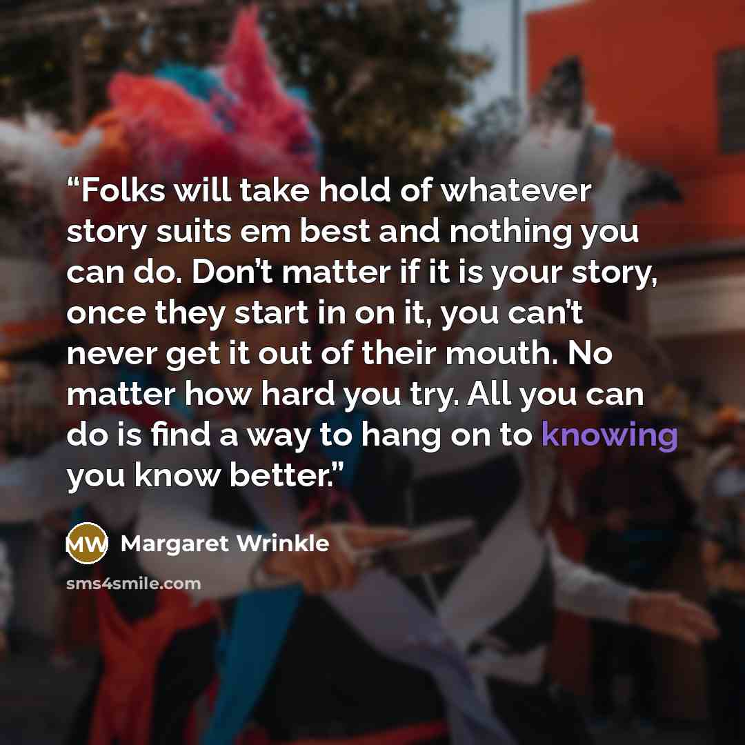 “Folks will take hold of whatever story suits em best and nothing you can do. Don’t matter if it is your story, once they start in on it, you can’t never get it out of their mouth. No matter how hard you try. All you can do is find a way to hang on to knowing you know better.” quote by Margaret Wrinkle
