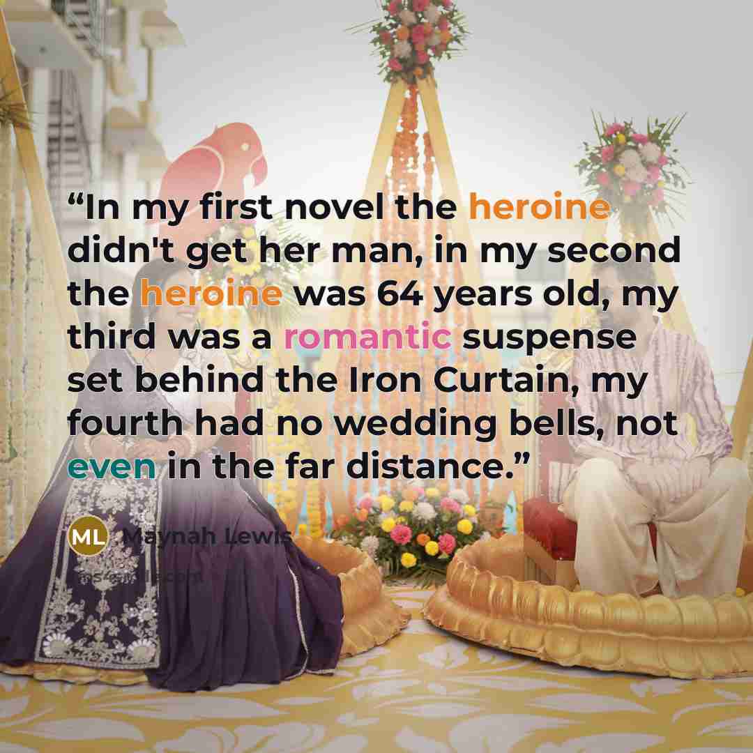 “In my first novel the heroine didn't get her man, in my second the heroine was 64 years old, my third was a romantic suspense set behind the Iron Curtain, my fourth had no wedding bells, not even in the far distance.” quote by Maynah Lewis