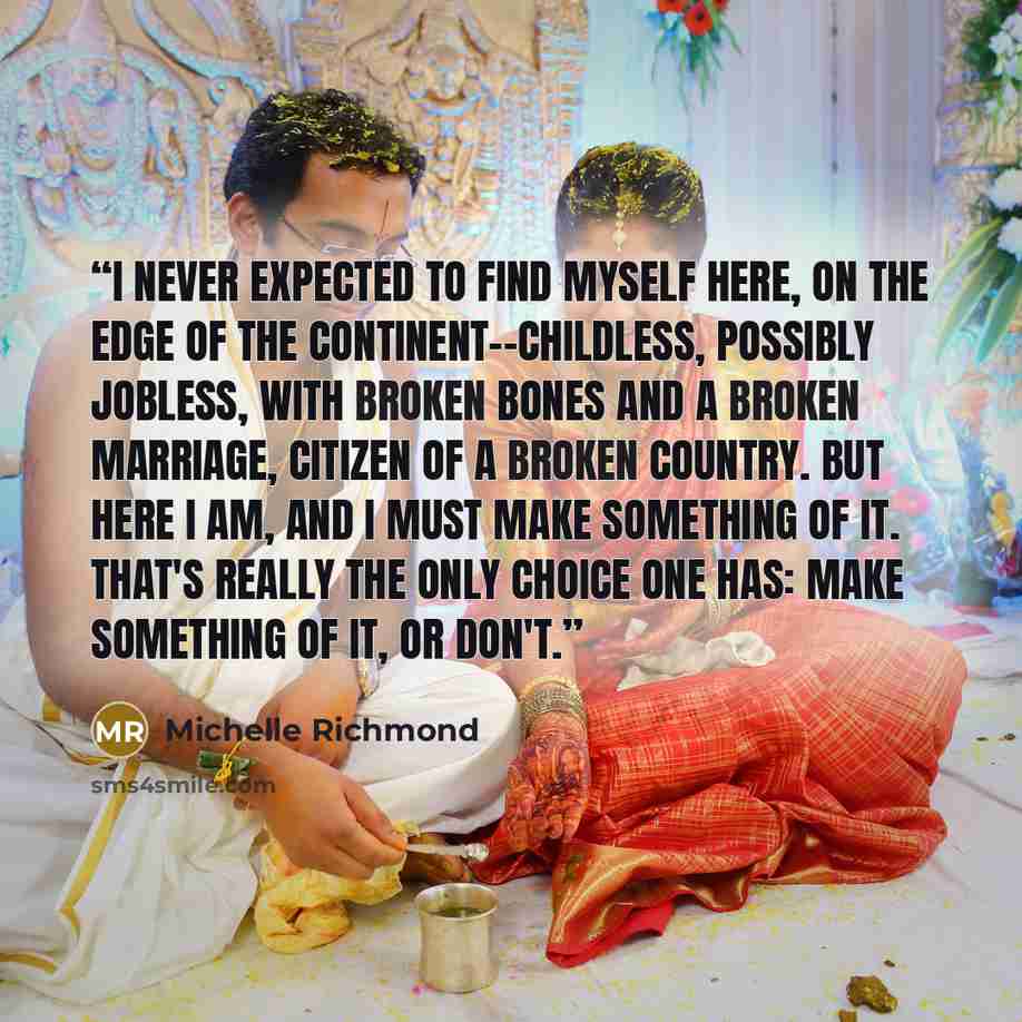 “I never expected to find myself here, on the edge of the continent--childless, possibly jobless, with broken bones and a broken marriage, citizen of a broken country. But here I am, and I must make something of it. That's really the only choice one has: make something of it, or don't.” quote by Michelle Richmond