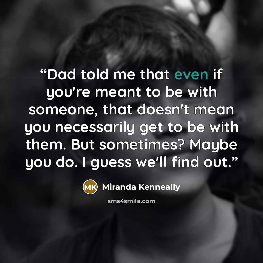 “Dad told me that even if you're meant to be with someone, that doesn't mean you necessarily get to be with them. But sometimes? Maybe you do. I guess we'll find out.” quote by Miranda Kenneally