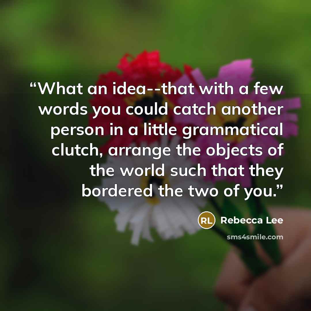 “What an idea--that with a few words you could catch another person in a little grammatical clutch, arrange the objects of the world such that they bordered the two of you.” quote by Rebecca Lee