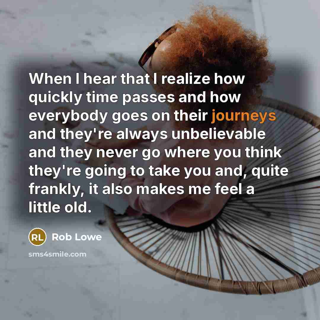 “When I hear that I realize how quickly time passes and how everybody goes on their journeys and they're always unbelievable and they never go where you think they're going to take you and, quite frankly, it also makes me feel a little old.” quote by Rob Lowe