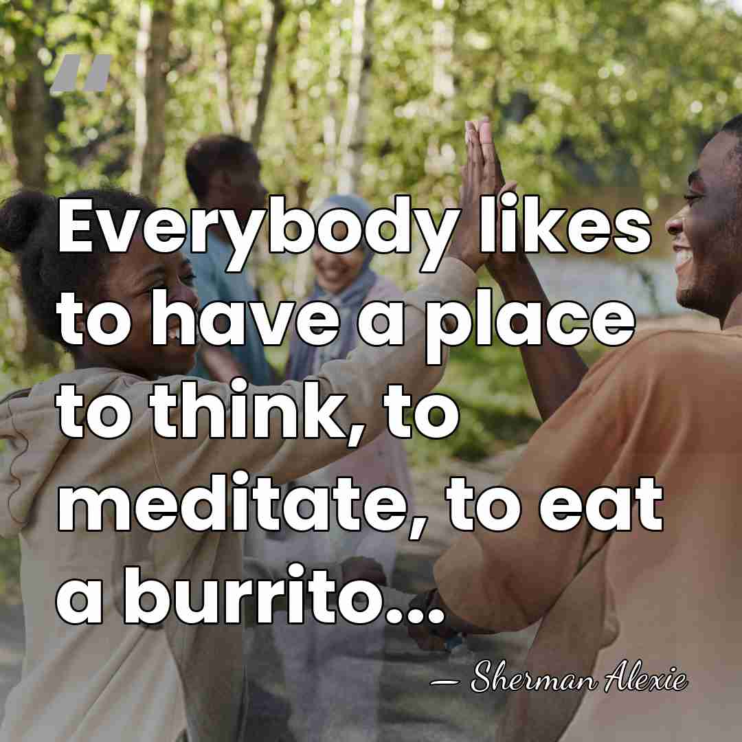 Everybody likes to have a place to think, to meditate, to eat&hellip; - Sherman Alexie