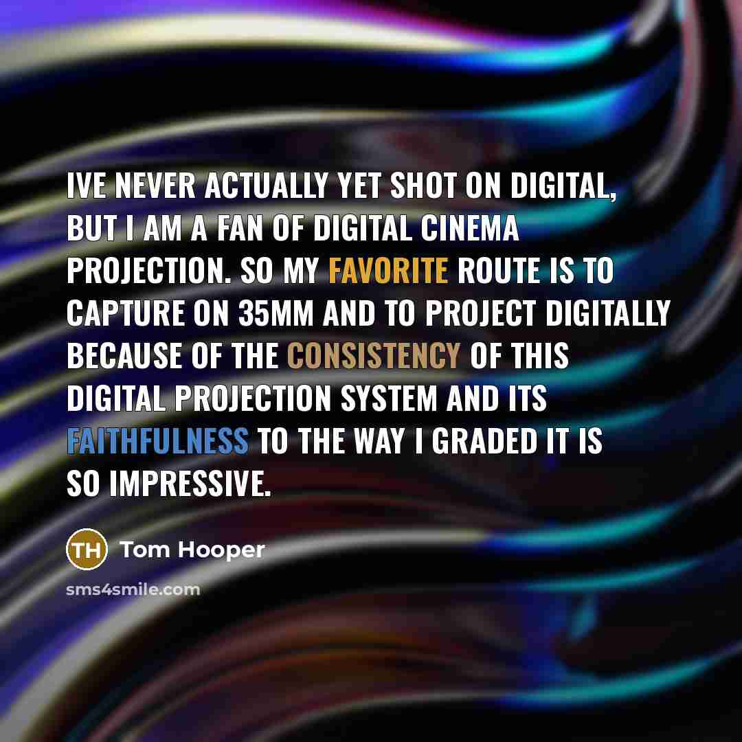 “Ive never actually yet shot on digital, but I am a fan of digital cinema projection. So my favorite route is to capture on 35mm and to project digitally because of the consistency of this digital projection system and its faithfulness to the way I graded it is so impressive.” quote by Tom Hooper