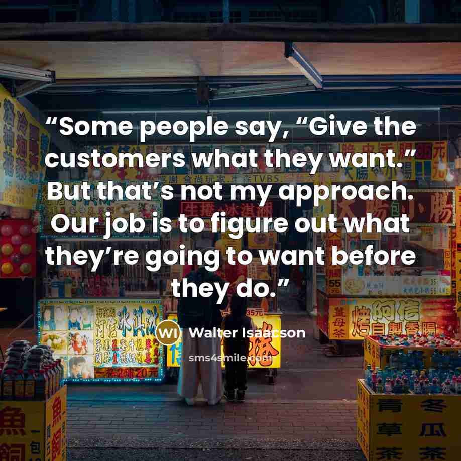 “Some people say, “Give the customers what they want.” But that’s not my approach. Our job is to figure out what they’re going to want before they do.” quote by Walter Isaacson
