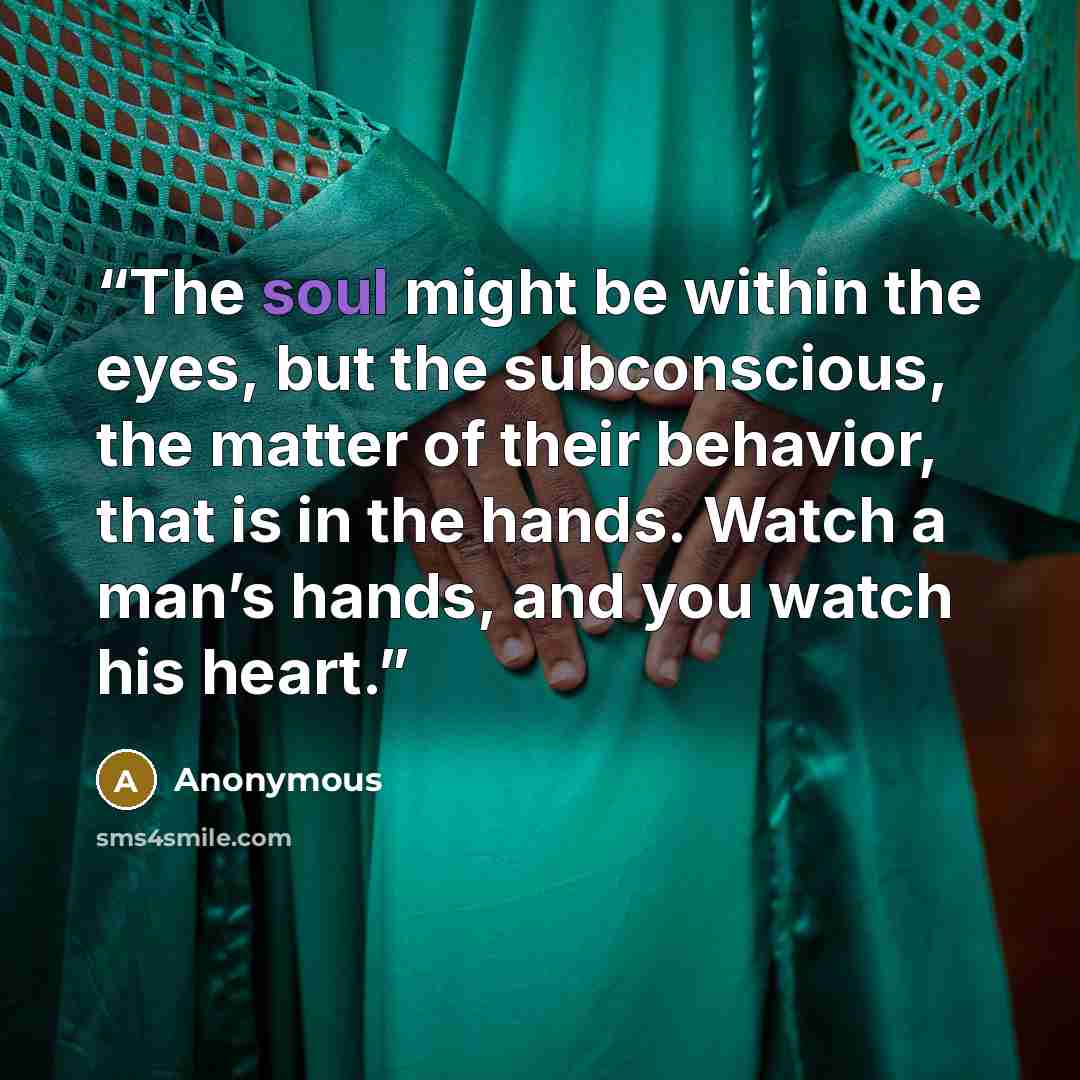 “The soul might be within the eyes, but the subconscious, the matter of their behavior, that is in the hands. Watch a man’s hands, and you watch his heart.” quote by Anonymous