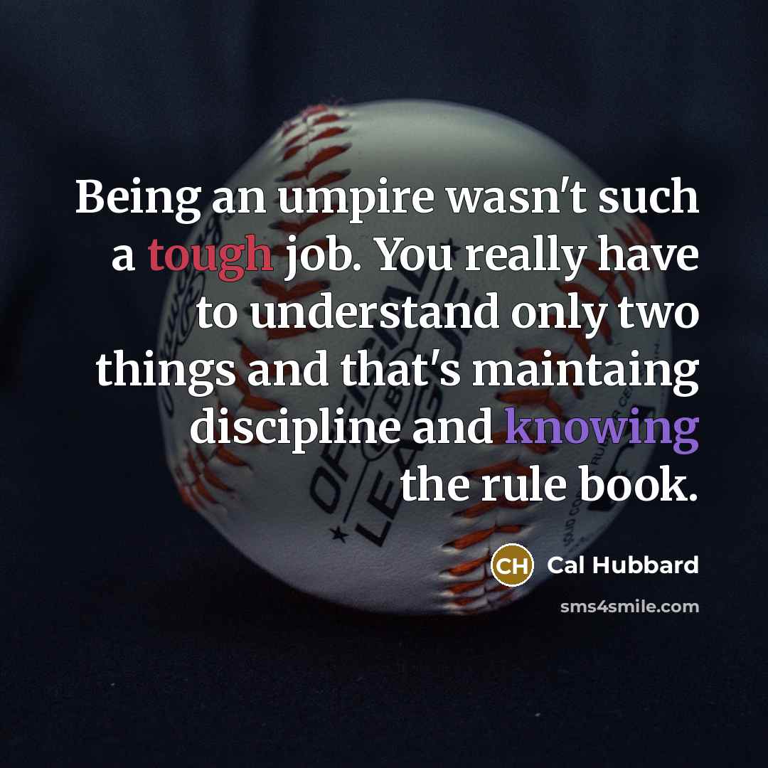 “Being an umpire wasn't such a tough job. You really have to understand only two things and that's maintaing discipline and knowing the rule book.” quote by Cal Hubbard